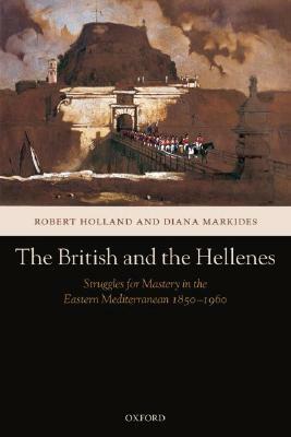The British and the Hellenes: Struggles for Mastery in the Eastern Mediterranean 1850-1960 by Diana Markides, Robert Holland