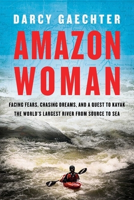 Amazon Woman: Facing Fears, Chasing Dreams, and a Quest to Kayak the World's Largest River from Source to Sea by Darcy Gaechter