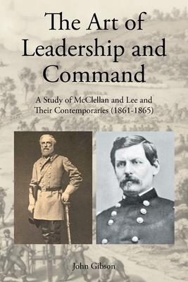 The Art of Leadership and Command: A Study of McClellan and Lee and Their Contemporaries (1861-1865) by John Gibson