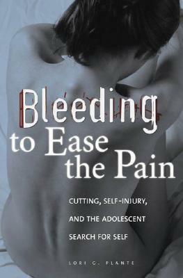 Bleeding to Ease the Pain: Cutting, Self-Injury, and the Adolescent Search for Self by Lori G. Plante