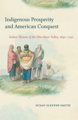 Indigenous Prosperity and American Conquest: Indian Women of the Ohio River Valley, 1690-1792 by Susan Sleeper-Smith
