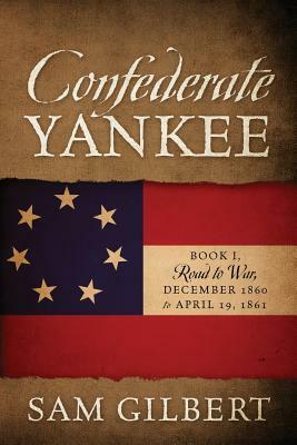 Confederate Yankee: Book I Road to War December 1860 to April 19, 1861 by Sam Gilbert