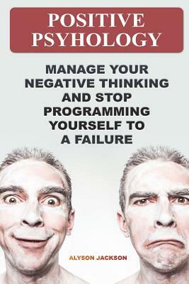 Positive Psyhology: Manage Your Negative Thinking And Stop Programming Yourself To A Failure by Alyson Jackson