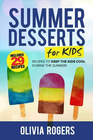 Summer Desserts for Kids: 29 Recipes to Keep the Kids Cool During the Summer! by Olivia Rogers