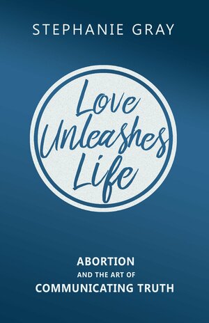 Love Unleashes Life: Abortion and the Art of Communicating Truth by Stephanie Gray