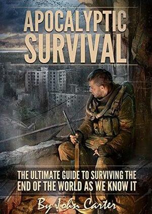 Apocalyptic Survival: The Ultimate Guide To Surviving The End Of The World As We Know It by John Carter