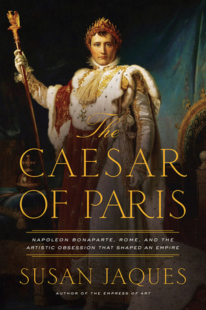 The Caesar of Paris: Napoleon Bonaparte, Rome, and the Artistic Obsession that Shaped an Empire by Susan Jaques