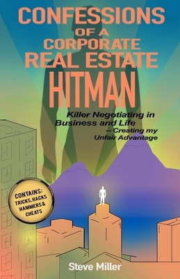 Confessions of a Corporate Real Estate Hitman: Killer Negotiating in Business and Life -- Creating my Unfair Advantage by Steve Miller