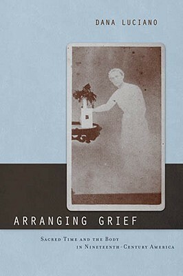 Arranging Grief: Sacred Time and the Body in Nineteenth-Century America by Dana Luciano