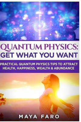 Quantum Physics: Get What You Want: Practical Quantum Physics Tips to Attract Health, Happiness, Wealth & Abundance by Maya Faro