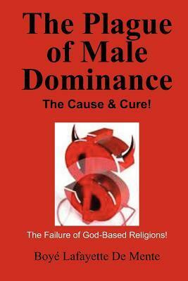The Plague of Male Dominance: The Cause & Cure! by Boyé Lafayette de Mente