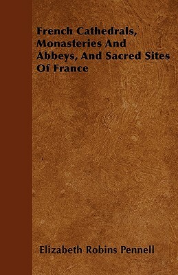 French Cathedrals, Monasteries And Abbeys, And Sacred Sites Of France by Elizabeth Robins Pennell
