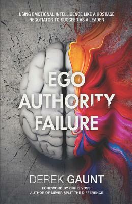 Ego, Authority, Failure: Using Emotional Intelligence Like a Hostage Negotiator to Succeed as a Leader by Derek Gaunt