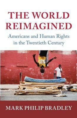 The World Reimagined: Americans and Human Rights in the Twentieth Century by Mark Philip Bradley