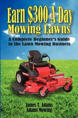 Earn $300 a Day Mowing Lawns: A Complete Beginner's Guide to the Lawn Mowing Business by Steven J. Adams, James T. Adams