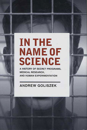 In the Name of Science: A History of Secret Programs, Medical Research, and Human Experimentation by Andrew Goliszek