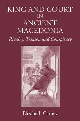 King and Court in Ancient Macedonia: Rivalry, Treason and Conspiracy by Elizabeth Carney