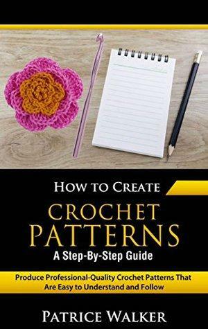 How to Create Crochet Patterns - A Step-By-Step Guide: Produce Professional-Quality Crochet Patterns That Are Easy to Understand and Follow by Patrice Walker