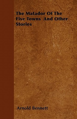 The Matador Of The Five Towns And Other Stories by Arnold Bennett