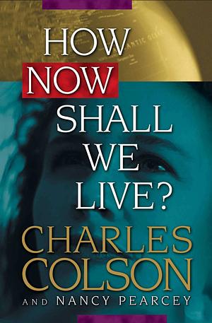 How Now Shall We Live? by Nancy Pearcey, Charles W. Colson