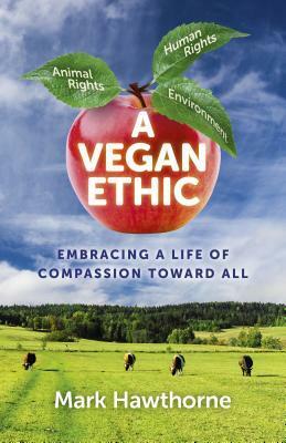 A Vegan Ethic: Embracing a Life of Compassion Toward All by Mark Hawthorne