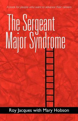 The Sergeant Major Syndrome: A Book for People Who Want to Advance Their Careers by Roy Jacques, Mary Hobson