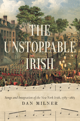 The Unstoppable Irish: Songs and Integration of the New York Irish, 1783-1883 by Dan Milner