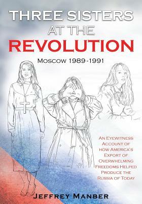 Three Sisters at the Revolution: An Eyewitness Account of How America's Export Of Overwhelming Freedoms Helped Produce the Russia of Today by Jeffrey Manber