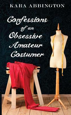 Confessions of an Obsessive Amateur Costumer by Kara Abbington