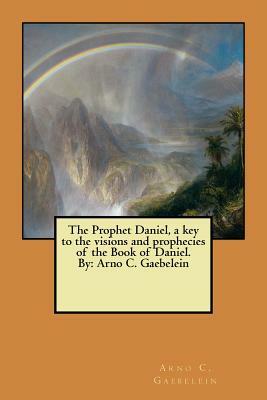 The Prophet Daniel, a key to the visions and prophecies of the Book of Daniel. By: Arno C. Gaebelein by Arno C. Gaebelein