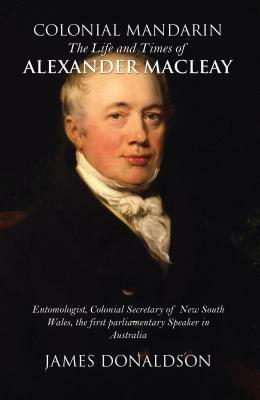 Colonial Mandarin: The Life and Times of Alexander Macleay by James Donaldson