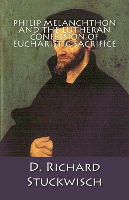 Philip Melanchthon and the Lutheran Confession of Eucharistic Sacrifice by D. Richard Stuckwisch