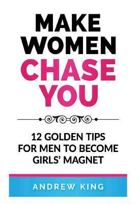 Make Women Chase You: 12 Golden Tips for Men to Become Girls' Magnet by Andrew King