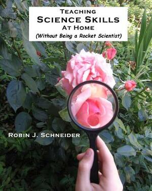 Teaching Science Skills at Home: Without Being a Rocket Scientist by Karl M. Schneider, Robin J. Schneider