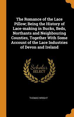 The Romance of the Lace Pillow; Being the History of Lace-Making in Bucks, Beds, Northants and Neighbouring Counties, Together with Some Account of th by Thomas Wright