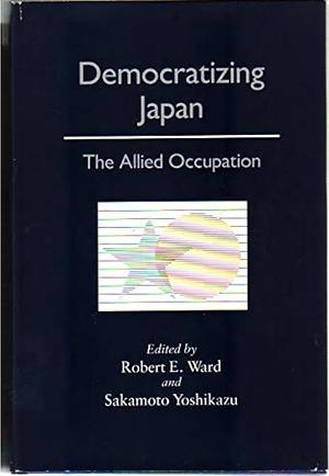 Democratizing Japan: The Allied Occupation by Robert Edward Ward, Yoshikazu Sakamoto