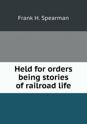 Held for Orders Being Stories of Railroad Life by Frank H. Spearman