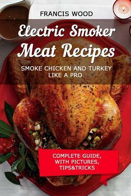 Electric Smoker Meat Recipes: Complete Guide, Tips & Tricks, Essential Top Recipes Including Chicken & Turkey (with Pictures) by Francis Wood