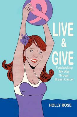 Live and Give: Facebooking My Way Through Breast Cancer by Holly Rose