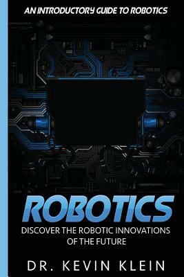 Robotics: Discover The Robotic Innovations Of The Future - An Introductory Guide to Robotics by Kevin Klein