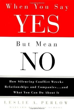 When You Say Yes But Mean No: How Silencing Conflict Wrecks Relationships and Companies, and what You Can Do about it by Leslie A. Perlow