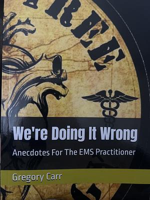We're Doing It Wrong Anecdotes for the EMS Practitioner by Gregory Carr