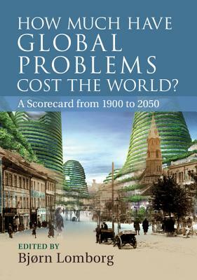 How Much Have Global Problems Cost the World?: A Scorecard from 1900 to 2050 by Bjørn Lomborg