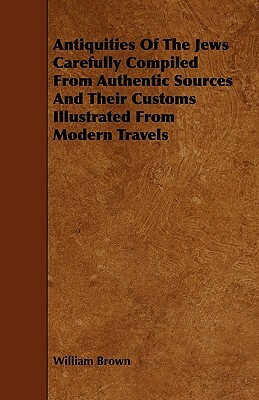 Antiquities Of The Jews Carefully Compiled From Authentic Sources And Their Customs Illustrated From Modern Travels by William Brown