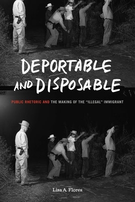 Deportable and Disposable: Public Rhetoric and the Making of the "illegal" Immigrant by Lisa A. Flores