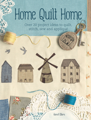 Home Quilt Home: Over 20 Project Ideas to Quilt, Stitch, Sew & Applique by Janet Clare