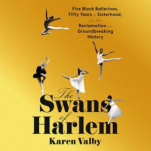 The Swans of Harlem: Five Black Ballerinas, Fifty Years of Sisterhood, and Their Reclamation of a Groundbreaking History by Karen Valby
