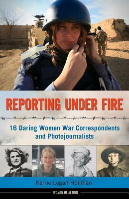 Reporting Under Fire: 16 Daring Women War Correspondents and Photojournalists by Kerrie Logan Hollihan