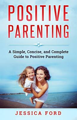 Positive Parenting: A Simple, Concise, and Complete Guide to Positive Parenting by Jessica Ford