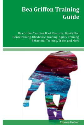 Bea Griffon Training Guide Bea Griffon Training Book Features: Bea Griffon Housetraining, Obedience Training, Agility Training, Behavioral Training, T by Thomas Hudson